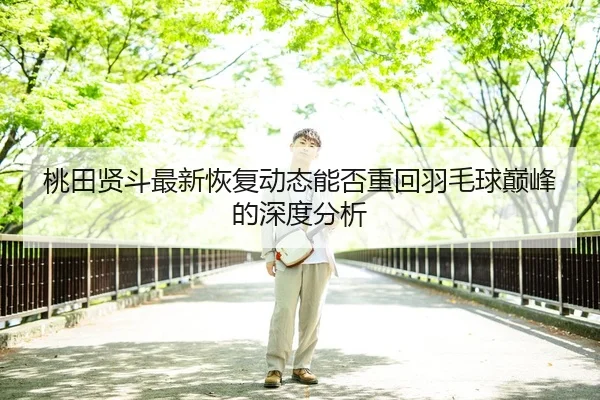 桃田贤斗最新恢复动态能否重回羽毛球巅峰的深度分析